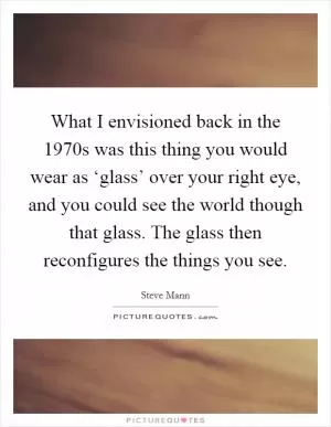 What I envisioned back in the 1970s was this thing you would wear as ‘glass’ over your right eye, and you could see the world though that glass. The glass then reconfigures the things you see Picture Quote #1