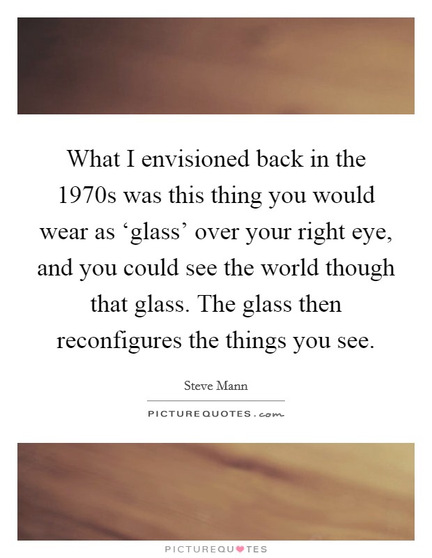 What I envisioned back in the 1970s was this thing you would wear as ‘glass' over your right eye, and you could see the world though that glass. The glass then reconfigures the things you see. Picture Quote #1