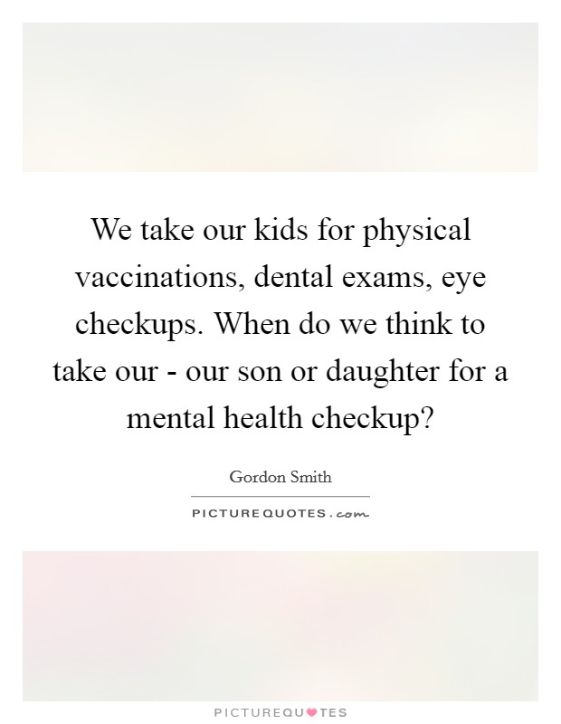 We take our kids for physical vaccinations, dental exams, eye checkups. When do we think to take our - our son or daughter for a mental health checkup? Picture Quote #1