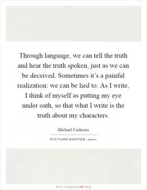 Through language, we can tell the truth and hear the truth spoken, just as we can be deceived. Sometimes it’s a painful realization: we can be lied to. As I write, I think of myself as putting my eye under oath, so that what I write is the truth about my characters Picture Quote #1