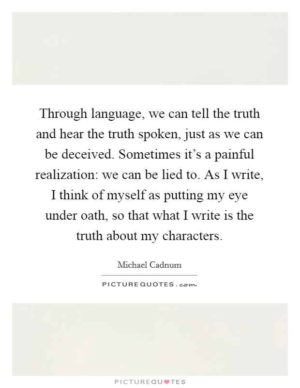 Through language, we can tell the truth and hear the truth spoken, just as we can be deceived. Sometimes it's a painful realization: we can be lied to. As I write, I think of myself as putting my eye under oath, so that what I write is the truth about my characters. Picture Quote #1