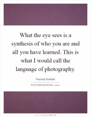 What the eye sees is a synthesis of who you are and all you have learned. This is what I would call the language of photography Picture Quote #1