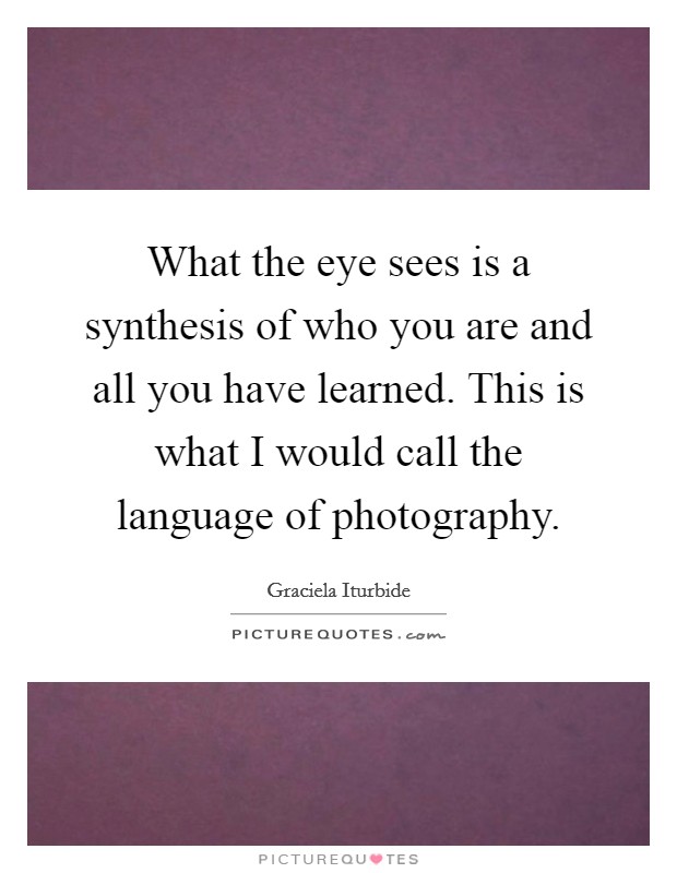What the eye sees is a synthesis of who you are and all you have learned. This is what I would call the language of photography. Picture Quote #1