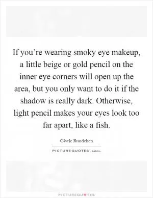 If you’re wearing smoky eye makeup, a little beige or gold pencil on the inner eye corners will open up the area, but you only want to do it if the shadow is really dark. Otherwise, light pencil makes your eyes look too far apart, like a fish Picture Quote #1