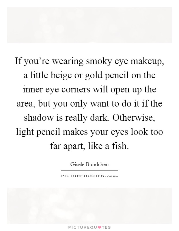 If you're wearing smoky eye makeup, a little beige or gold pencil on the inner eye corners will open up the area, but you only want to do it if the shadow is really dark. Otherwise, light pencil makes your eyes look too far apart, like a fish. Picture Quote #1