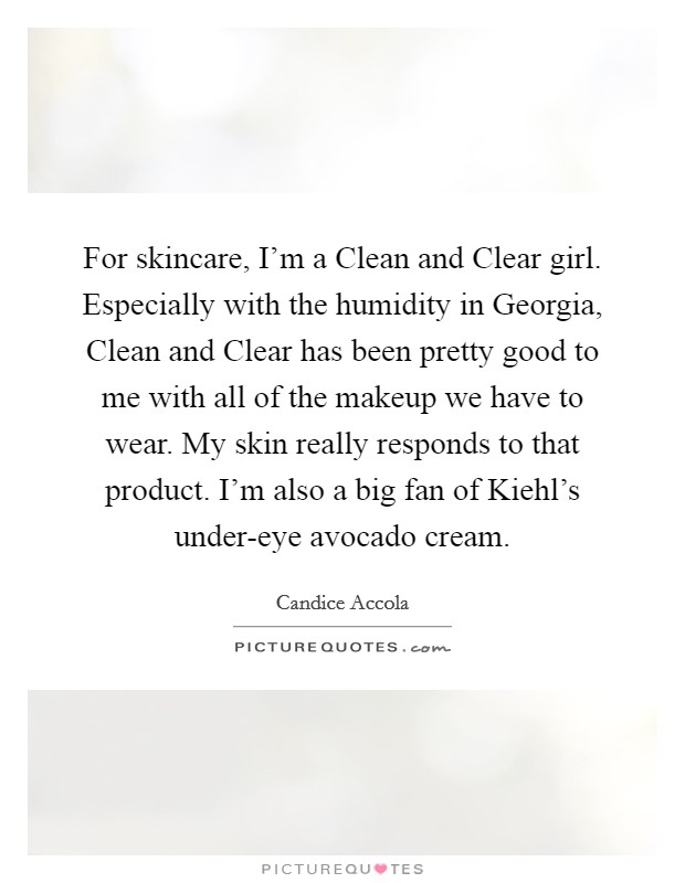 For skincare, I'm a Clean and Clear girl. Especially with the humidity in Georgia, Clean and Clear has been pretty good to me with all of the makeup we have to wear. My skin really responds to that product. I'm also a big fan of Kiehl's under-eye avocado cream. Picture Quote #1