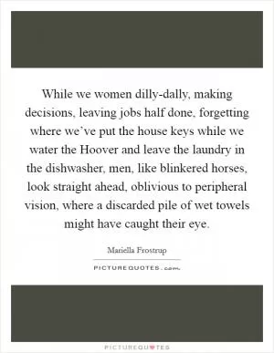 While we women dilly-dally, making decisions, leaving jobs half done, forgetting where we’ve put the house keys while we water the Hoover and leave the laundry in the dishwasher, men, like blinkered horses, look straight ahead, oblivious to peripheral vision, where a discarded pile of wet towels might have caught their eye Picture Quote #1