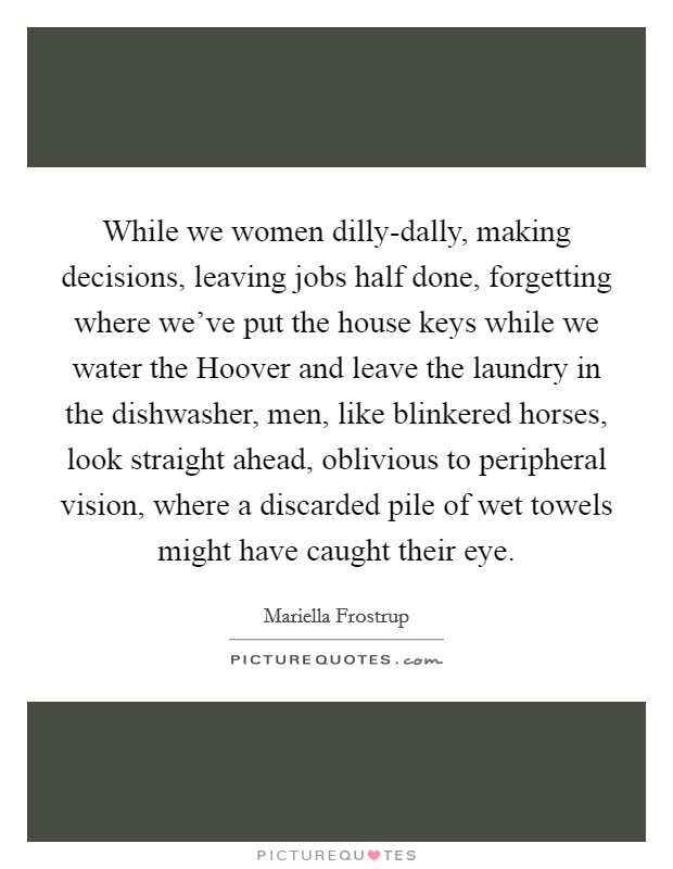 While we women dilly-dally, making decisions, leaving jobs half done, forgetting where we've put the house keys while we water the Hoover and leave the laundry in the dishwasher, men, like blinkered horses, look straight ahead, oblivious to peripheral vision, where a discarded pile of wet towels might have caught their eye. Picture Quote #1