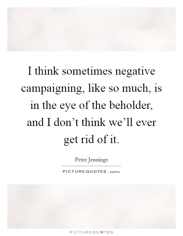 I think sometimes negative campaigning, like so much, is in the eye of the beholder, and I don't think we'll ever get rid of it. Picture Quote #1