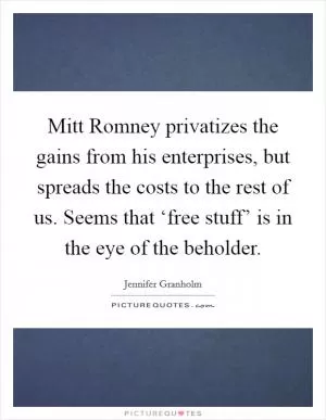 Mitt Romney privatizes the gains from his enterprises, but spreads the costs to the rest of us. Seems that ‘free stuff’ is in the eye of the beholder Picture Quote #1