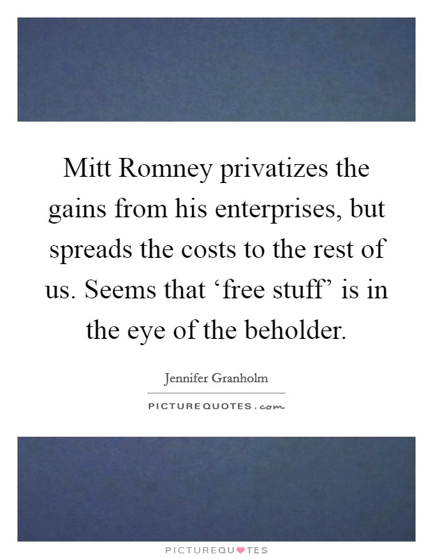 Mitt Romney privatizes the gains from his enterprises, but spreads the costs to the rest of us. Seems that ‘free stuff' is in the eye of the beholder. Picture Quote #1