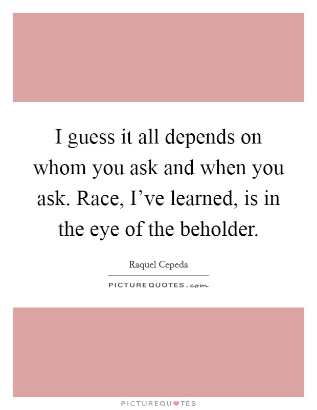 I guess it all depends on whom you ask and when you ask. Race, I've learned, is in the eye of the beholder. Picture Quote #1