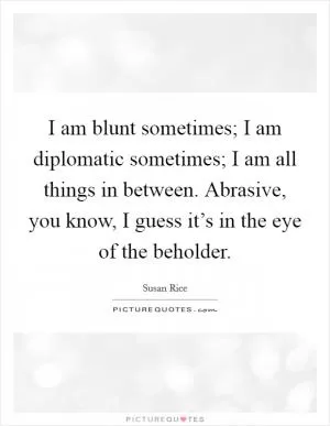 I am blunt sometimes; I am diplomatic sometimes; I am all things in between. Abrasive, you know, I guess it’s in the eye of the beholder Picture Quote #1