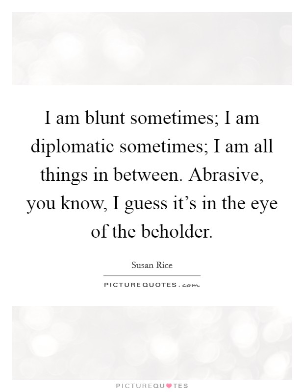 I am blunt sometimes; I am diplomatic sometimes; I am all things in between. Abrasive, you know, I guess it's in the eye of the beholder. Picture Quote #1