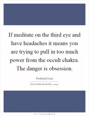 If meditate on the third eye and have headaches it means you are trying to pull in too much power from the occult chakra. The danger is obsession Picture Quote #1