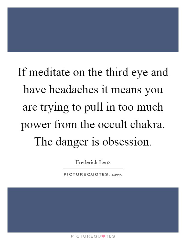 If meditate on the third eye and have headaches it means you are trying to pull in too much power from the occult chakra. The danger is obsession. Picture Quote #1