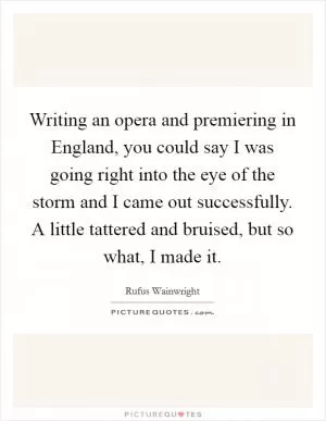 Writing an opera and premiering in England, you could say I was going right into the eye of the storm and I came out successfully. A little tattered and bruised, but so what, I made it Picture Quote #1