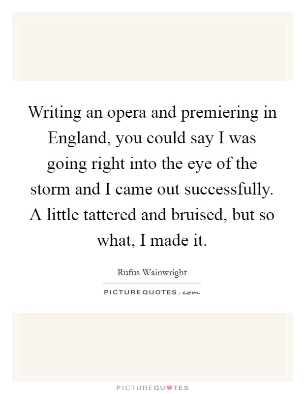 Writing an opera and premiering in England, you could say I was going right into the eye of the storm and I came out successfully. A little tattered and bruised, but so what, I made it. Picture Quote #1