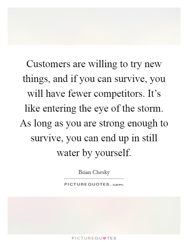 Customers are willing to try new things, and if you can survive, you will have fewer competitors. It's like entering the eye of the storm. As long as you are strong enough to survive, you can end up in still water by yourself. Picture Quote #1