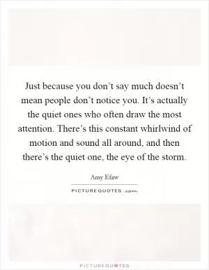 Just because you don’t say much doesn’t mean people don’t notice you. It’s actually the quiet ones who often draw the most attention. There’s this constant whirlwind of motion and sound all around, and then there’s the quiet one, the eye of the storm Picture Quote #1