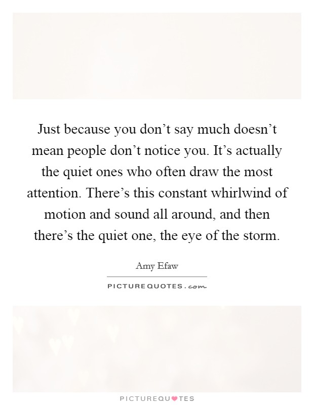 Just because you don't say much doesn't mean people don't notice you. It's actually the quiet ones who often draw the most attention. There's this constant whirlwind of motion and sound all around, and then there's the quiet one, the eye of the storm. Picture Quote #1