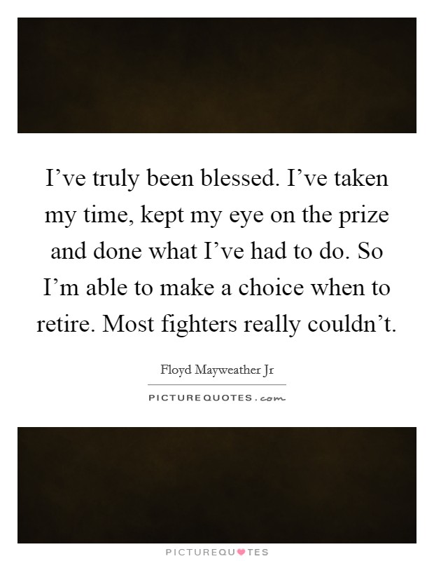 I've truly been blessed. I've taken my time, kept my eye on the prize and done what I've had to do. So I'm able to make a choice when to retire. Most fighters really couldn't. Picture Quote #1