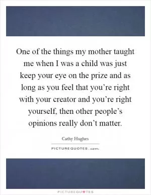 One of the things my mother taught me when I was a child was just keep your eye on the prize and as long as you feel that you’re right with your creator and you’re right yourself, then other people’s opinions really don’t matter Picture Quote #1