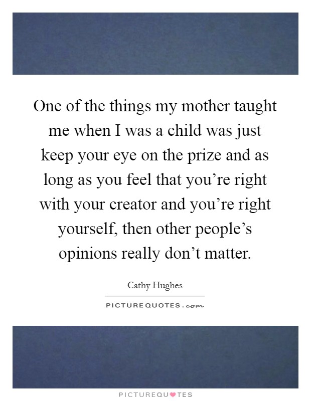 One of the things my mother taught me when I was a child was just keep your eye on the prize and as long as you feel that you're right with your creator and you're right yourself, then other people's opinions really don't matter. Picture Quote #1