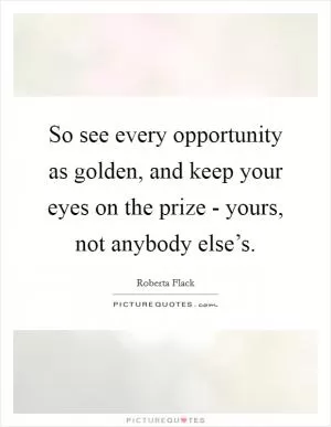 So see every opportunity as golden, and keep your eyes on the prize - yours, not anybody else’s Picture Quote #1
