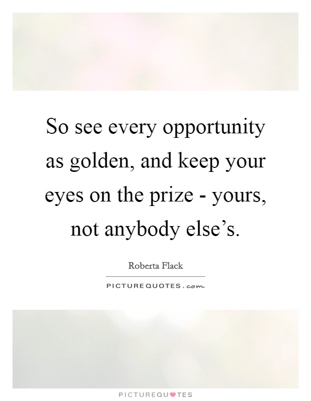 So see every opportunity as golden, and keep your eyes on the prize - yours, not anybody else's. Picture Quote #1