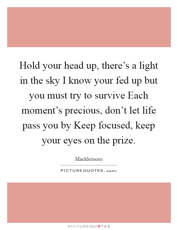 Hold your head up, there's a light in the sky I know your fed up but you must try to survive Each moment's precious, don't let life pass you by Keep focused, keep your eyes on the prize. Picture Quote #1