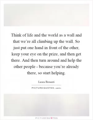 Think of life and the world as a wall and that we’re all climbing up the wall. So just put one hand in front of the other, keep your eye on the prize, and then get there. And then turn around and help the other people - because you’re already there, so start helping Picture Quote #1