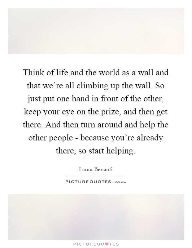Think of life and the world as a wall and that we're all climbing up the wall. So just put one hand in front of the other, keep your eye on the prize, and then get there. And then turn around and help the other people - because you're already there, so start helping. Picture Quote #1