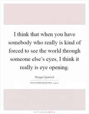 I think that when you have somebody who really is kind of forced to see the world through someone else’s eyes, I think it really is eye opening Picture Quote #1