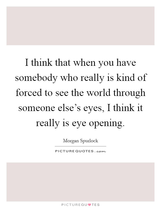 I think that when you have somebody who really is kind of forced to see the world through someone else's eyes, I think it really is eye opening. Picture Quote #1