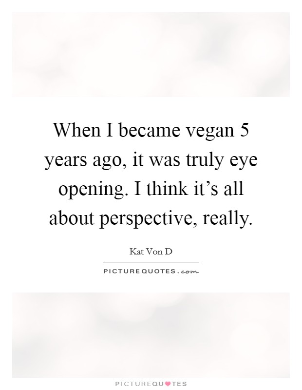 When I became vegan 5 years ago, it was truly eye opening. I think it's all about perspective, really. Picture Quote #1