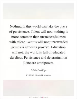 Nothing in this world can take the place of persistence. Talent will not: nothing is more common than unsuccessful men with talent. Genius will not; unrewarded genius is almost a proverb. Education will not: the world is full of educated derelicts. Persistence and determination alone are omnipotent Picture Quote #1