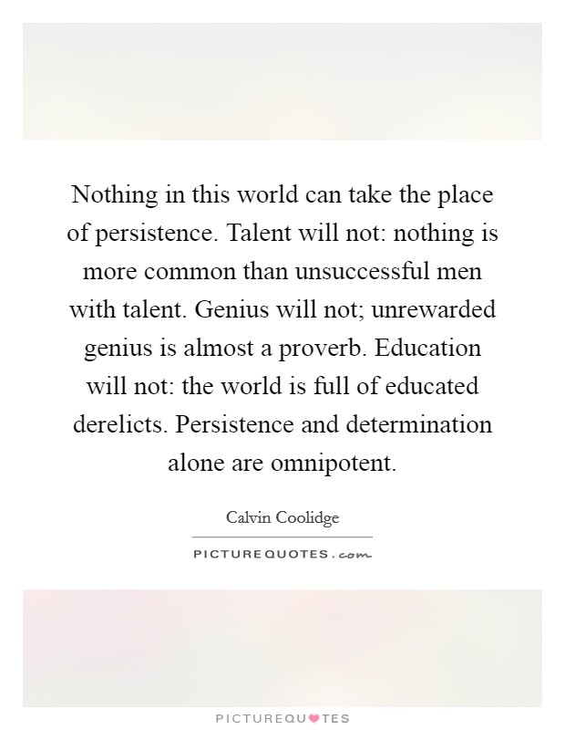 Nothing in this world can take the place of persistence. Talent will not: nothing is more common than unsuccessful men with talent. Genius will not; unrewarded genius is almost a proverb. Education will not: the world is full of educated derelicts. Persistence and determination alone are omnipotent. Picture Quote #1