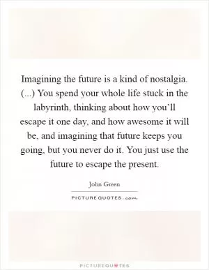 Imagining the future is a kind of nostalgia. (...) You spend your whole life stuck in the labyrinth, thinking about how you’ll escape it one day, and how awesome it will be, and imagining that future keeps you going, but you never do it. You just use the future to escape the present Picture Quote #1