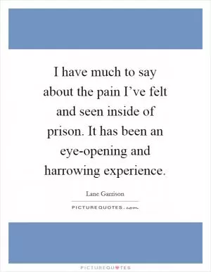 I have much to say about the pain I’ve felt and seen inside of prison. It has been an eye-opening and harrowing experience Picture Quote #1