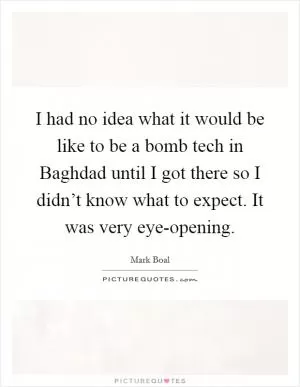 I had no idea what it would be like to be a bomb tech in Baghdad until I got there so I didn’t know what to expect. It was very eye-opening Picture Quote #1