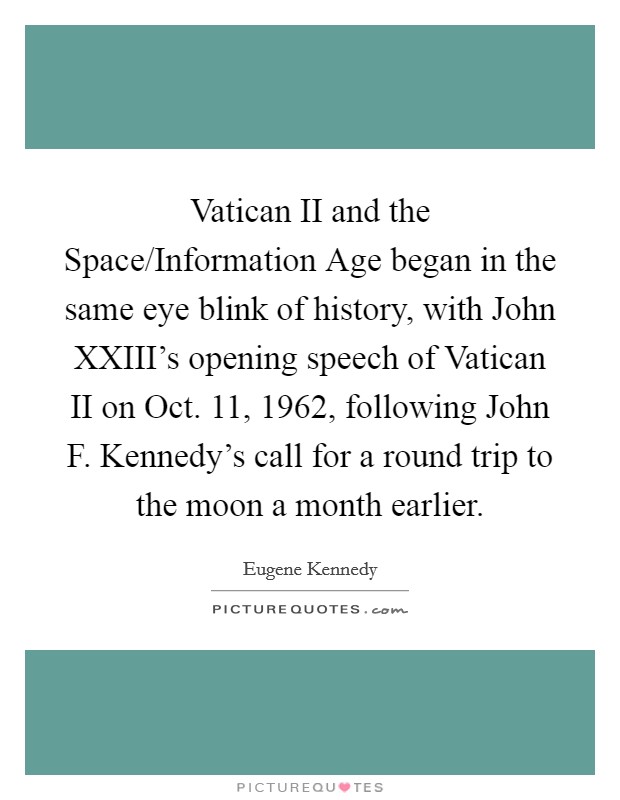 Vatican II and the Space/Information Age began in the same eye blink of history, with John XXIII's opening speech of Vatican II on Oct. 11, 1962, following John F. Kennedy's call for a round trip to the moon a month earlier. Picture Quote #1