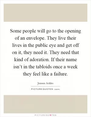 Some people will go to the opening of an envelope. They live their lives in the public eye and get off on it, they need it. They need that kind of adoration. If their name isn’t in the tabloids once a week they feel like a failure Picture Quote #1