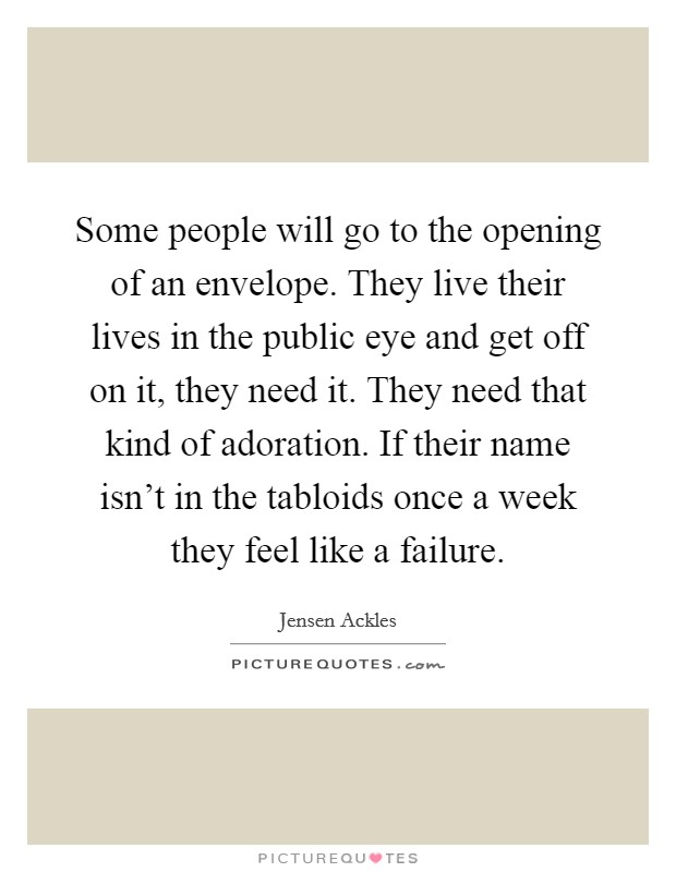Some people will go to the opening of an envelope. They live their lives in the public eye and get off on it, they need it. They need that kind of adoration. If their name isn't in the tabloids once a week they feel like a failure. Picture Quote #1