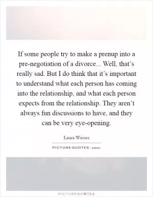 If some people try to make a prenup into a pre-negotiation of a divorce... Well, that’s really sad. But I do think that it’s important to understand what each person has coming into the relationship, and what each person expects from the relationship. They aren’t always fun discussions to have, and they can be very eye-opening Picture Quote #1