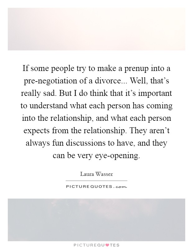 If some people try to make a prenup into a pre-negotiation of a divorce... Well, that's really sad. But I do think that it's important to understand what each person has coming into the relationship, and what each person expects from the relationship. They aren't always fun discussions to have, and they can be very eye-opening. Picture Quote #1