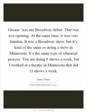 Grease’ was my Broadway debut. That was eye-opening. At the same time, it was very familiar. It was a Broadway show, but it’s kind of the same as doing a show in Minnesota. It’s the same type of rehearsal process. You are doing 8 shows a week, but I worked at a theatre in Minnesota that did 11 shows a week Picture Quote #1