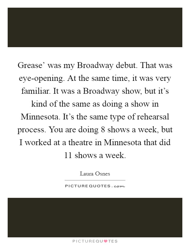 Grease' was my Broadway debut. That was eye-opening. At the same time, it was very familiar. It was a Broadway show, but it's kind of the same as doing a show in Minnesota. It's the same type of rehearsal process. You are doing 8 shows a week, but I worked at a theatre in Minnesota that did 11 shows a week. Picture Quote #1