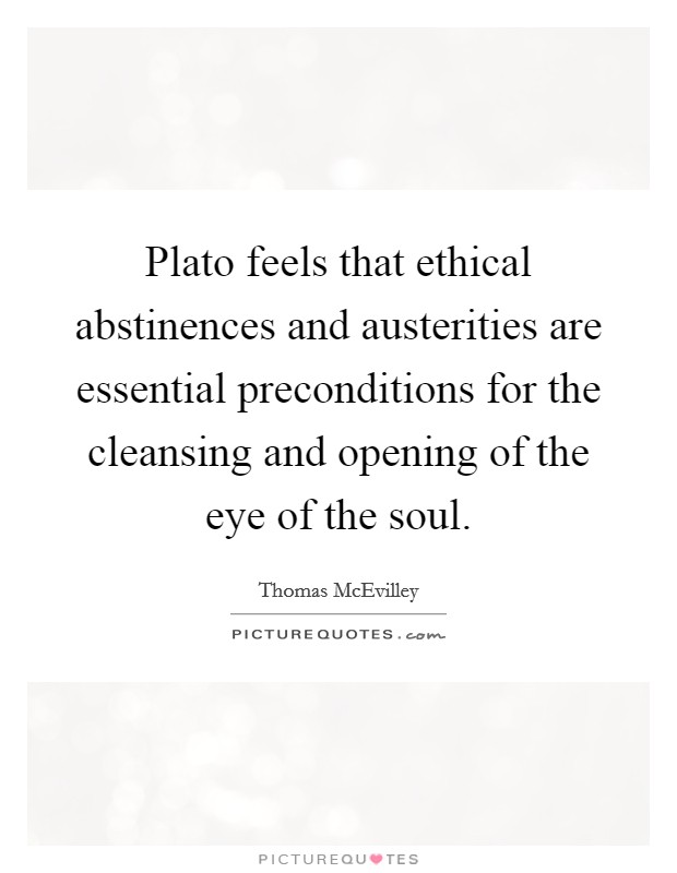 Plato feels that ethical abstinences and austerities are essential preconditions for the cleansing and opening of the eye of the soul. Picture Quote #1