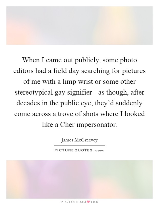When I came out publicly, some photo editors had a field day searching for pictures of me with a limp wrist or some other stereotypical gay signifier - as though, after decades in the public eye, they'd suddenly come across a trove of shots where I looked like a Cher impersonator. Picture Quote #1